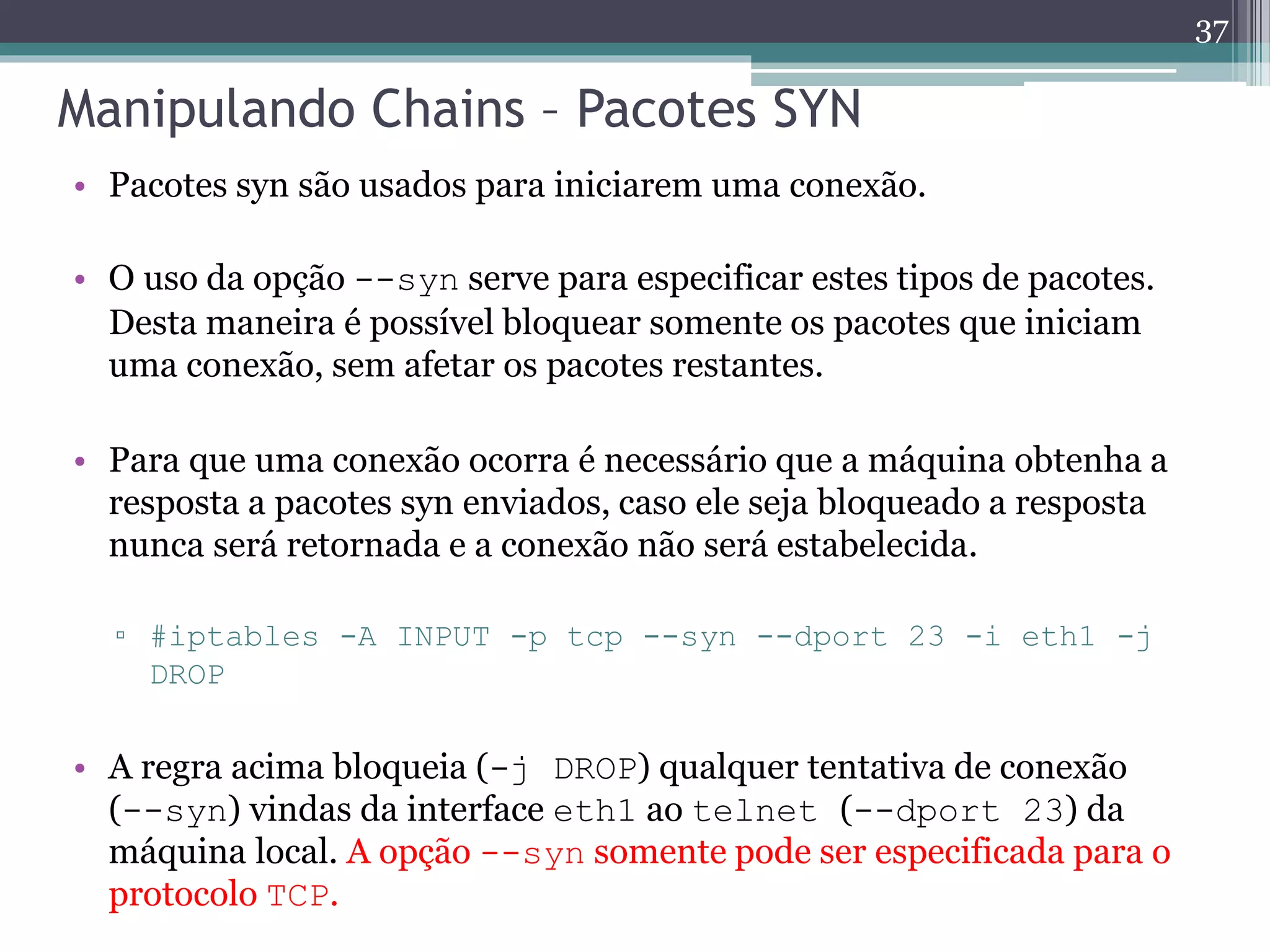 Manipulando Chains – Pacotes SYN
• Pacotes syn são usados para iniciarem uma conexão.
• O uso da opção --syn serve para especificar estes tipos de pacotes.
Desta maneira é possível bloquear somente os pacotes que iniciam
uma conexão, sem afetar os pacotes restantes.
• Para que uma conexão ocorra é necessário que a máquina obtenha a
resposta a pacotes syn enviados, caso ele seja bloqueado a resposta
nunca será retornada e a conexão não será estabelecida.
▫ #iptables -A INPUT -p tcp --syn --dport 23 -i eth1 -j
DROP
• A regra acima bloqueia (-j DROP) qualquer tentativa de conexão
(--syn) vindas da interface eth1 ao telnet (--dport 23) da
máquina local. A opção --syn somente pode ser especificada para o
protocolo TCP.
37
 