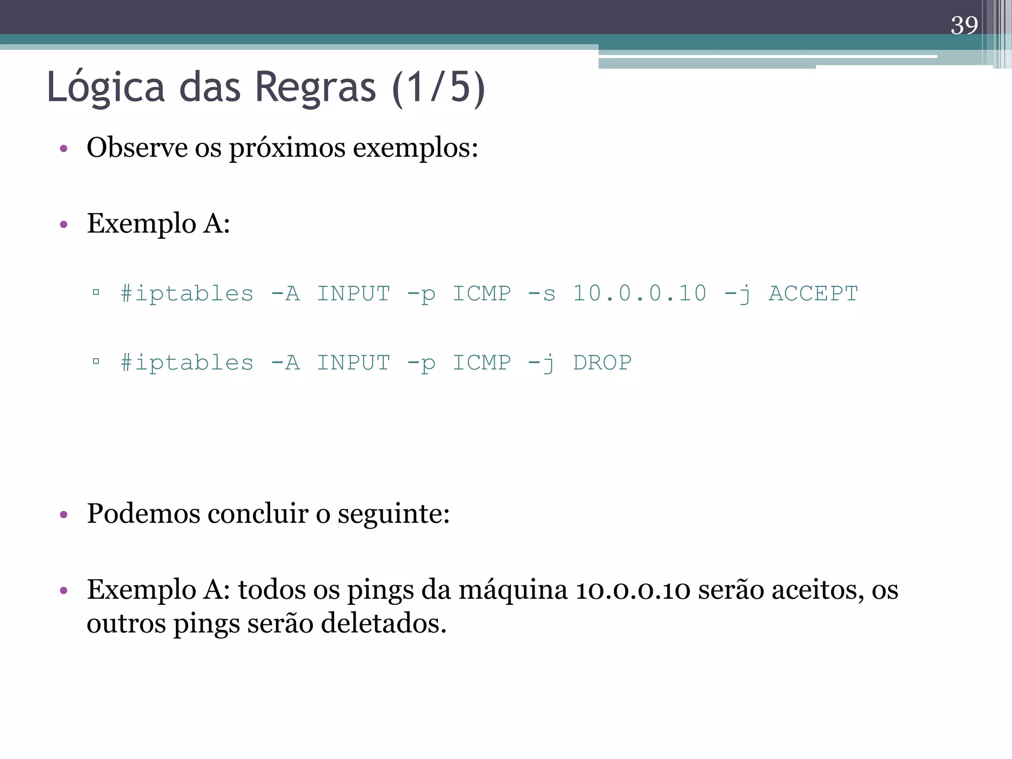 Lógica das Regras (1/5)
• Observe os próximos exemplos:
• Exemplo A:
▫ #iptables -A INPUT -p ICMP -s 10.0.0.10 -j ACCEPT
▫ #iptables -A INPUT -p ICMP -j DROP
• Podemos concluir o seguinte:
• Exemplo A: todos os pings da máquina 10.0.0.10 serão aceitos, os
outros pings serão deletados.
39
 