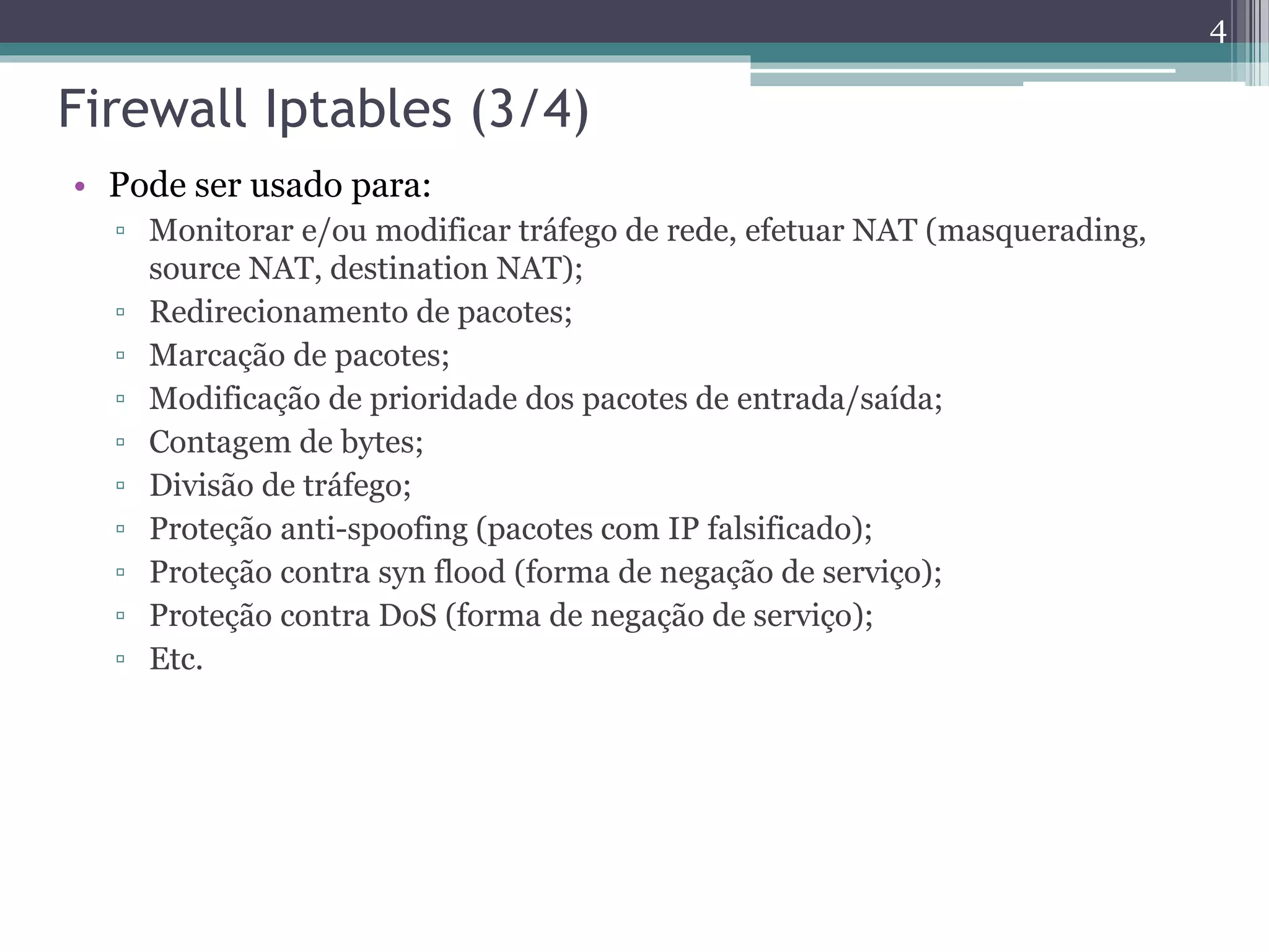 Firewall Iptables (3/4)
• Pode ser usado para:
▫ Monitorar e/ou modificar tráfego de rede, efetuar NAT (masquerading,
source NAT, destination NAT);
▫ Redirecionamento de pacotes;
▫ Marcação de pacotes;
▫ Modificação de prioridade dos pacotes de entrada/saída;
▫ Contagem de bytes;
▫ Divisão de tráfego;
▫ Proteção anti-spoofing (pacotes com IP falsificado);
▫ Proteção contra syn flood (forma de negação de serviço);
▫ Proteção contra DoS (forma de negação de serviço);
▫ Etc.
4
 