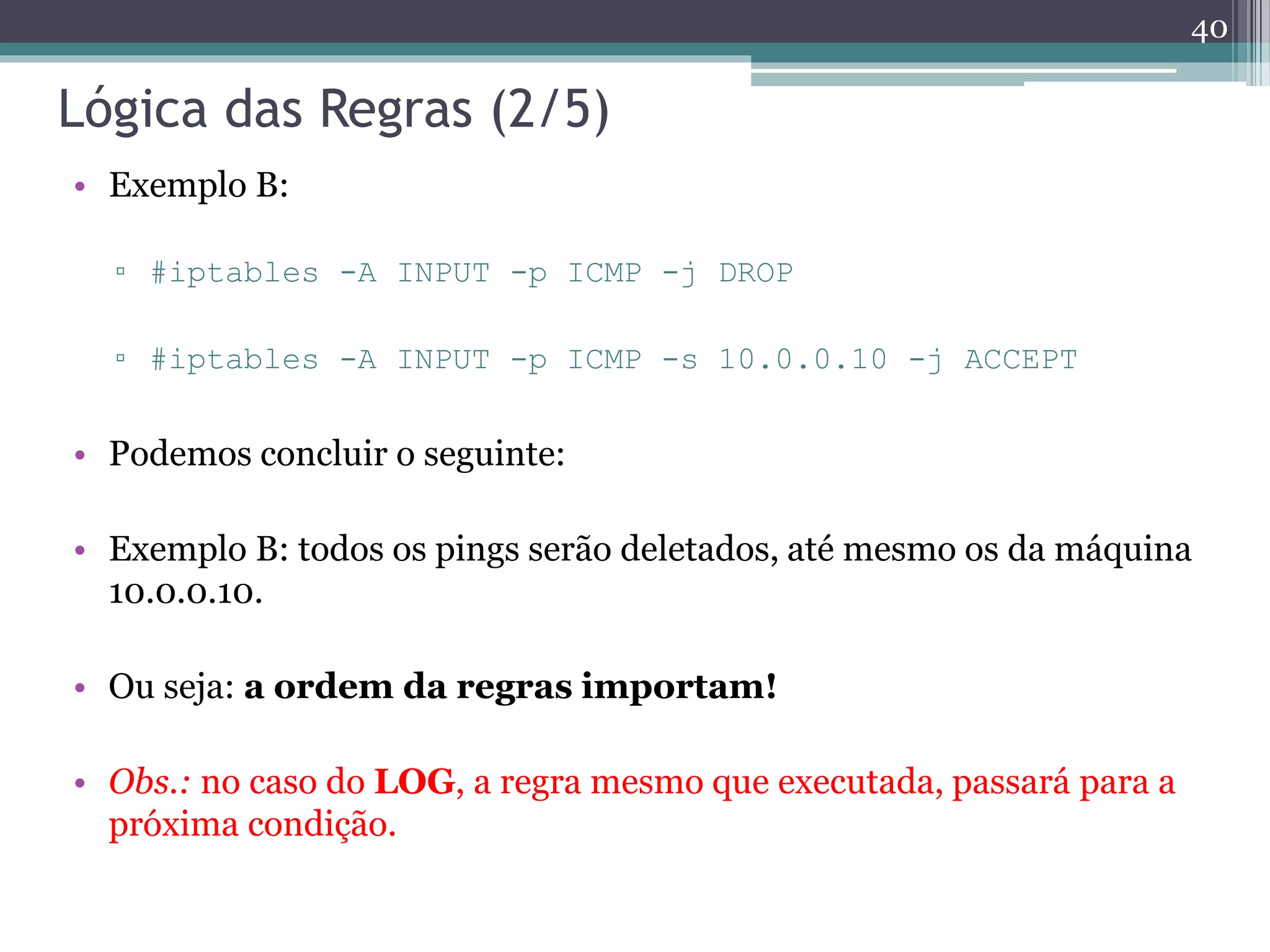 Lógica das Regras (2/5)
• Exemplo B:
▫ #iptables -A INPUT -p ICMP -j DROP
▫ #iptables -A INPUT -p ICMP -s 10.0.0.10 -j ACCEPT
• Podemos concluir o seguinte:
• Exemplo B: todos os pings serão deletados, até mesmo os da máquina
10.0.0.10.
• Ou seja: a ordem da regras importam!
• Obs.: no caso do LOG, a regra mesmo que executada, passará para a
próxima condição.
40
 