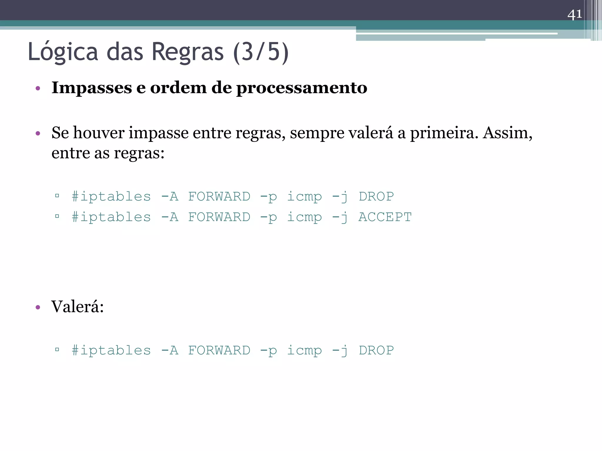 Lógica das Regras (3/5)
• Impasses e ordem de processamento
• Se houver impasse entre regras, sempre valerá a primeira. Assim,
entre as regras:
▫ #iptables -A FORWARD -p icmp -j DROP
▫ #iptables -A FORWARD -p icmp -j ACCEPT
• Valerá:
▫ #iptables -A FORWARD -p icmp -j DROP
41
 