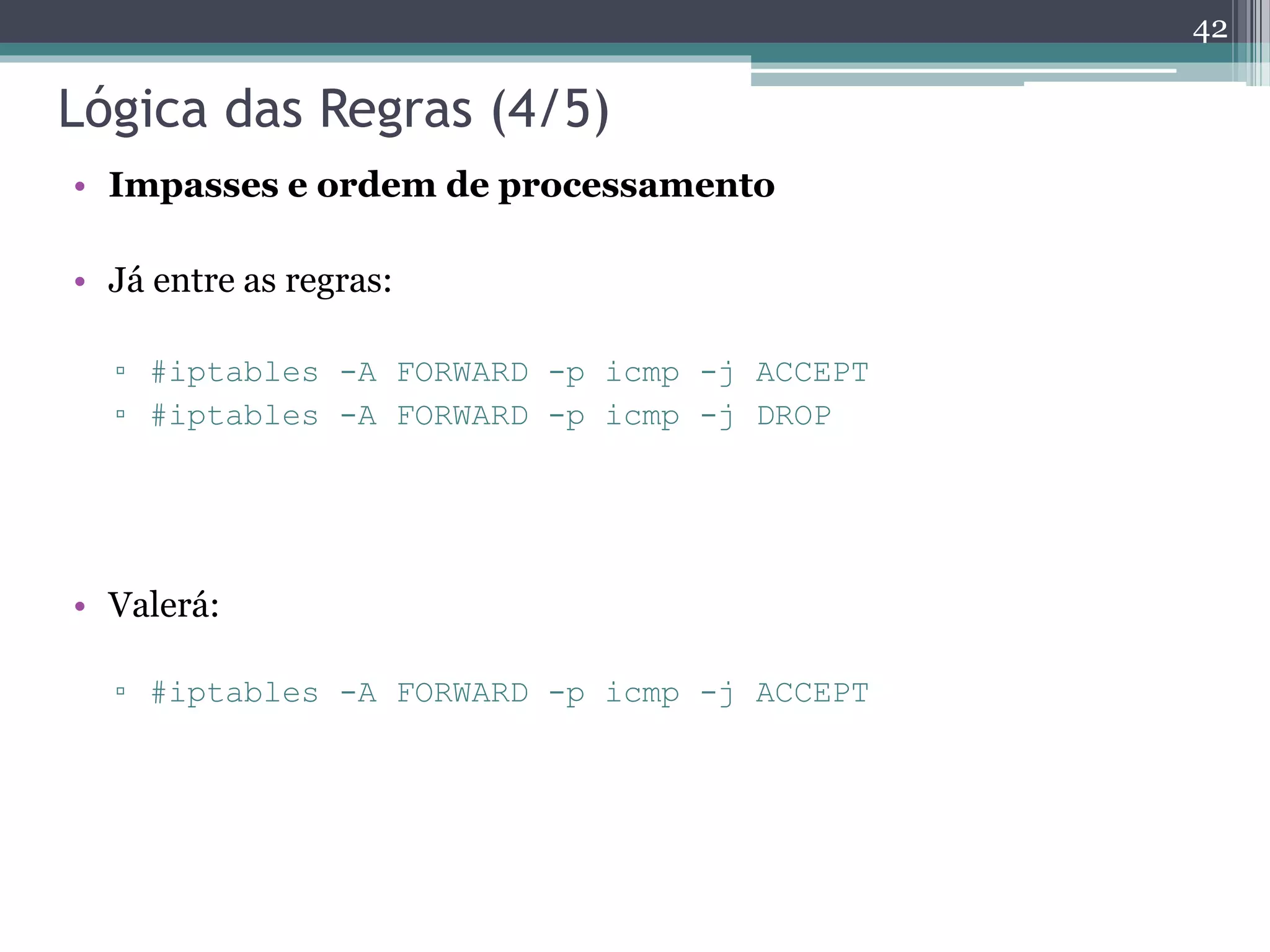Lógica das Regras (4/5)
• Impasses e ordem de processamento
• Já entre as regras:
▫ #iptables -A FORWARD -p icmp -j ACCEPT
▫ #iptables -A FORWARD -p icmp -j DROP
• Valerá:
▫ #iptables -A FORWARD -p icmp -j ACCEPT
42
 