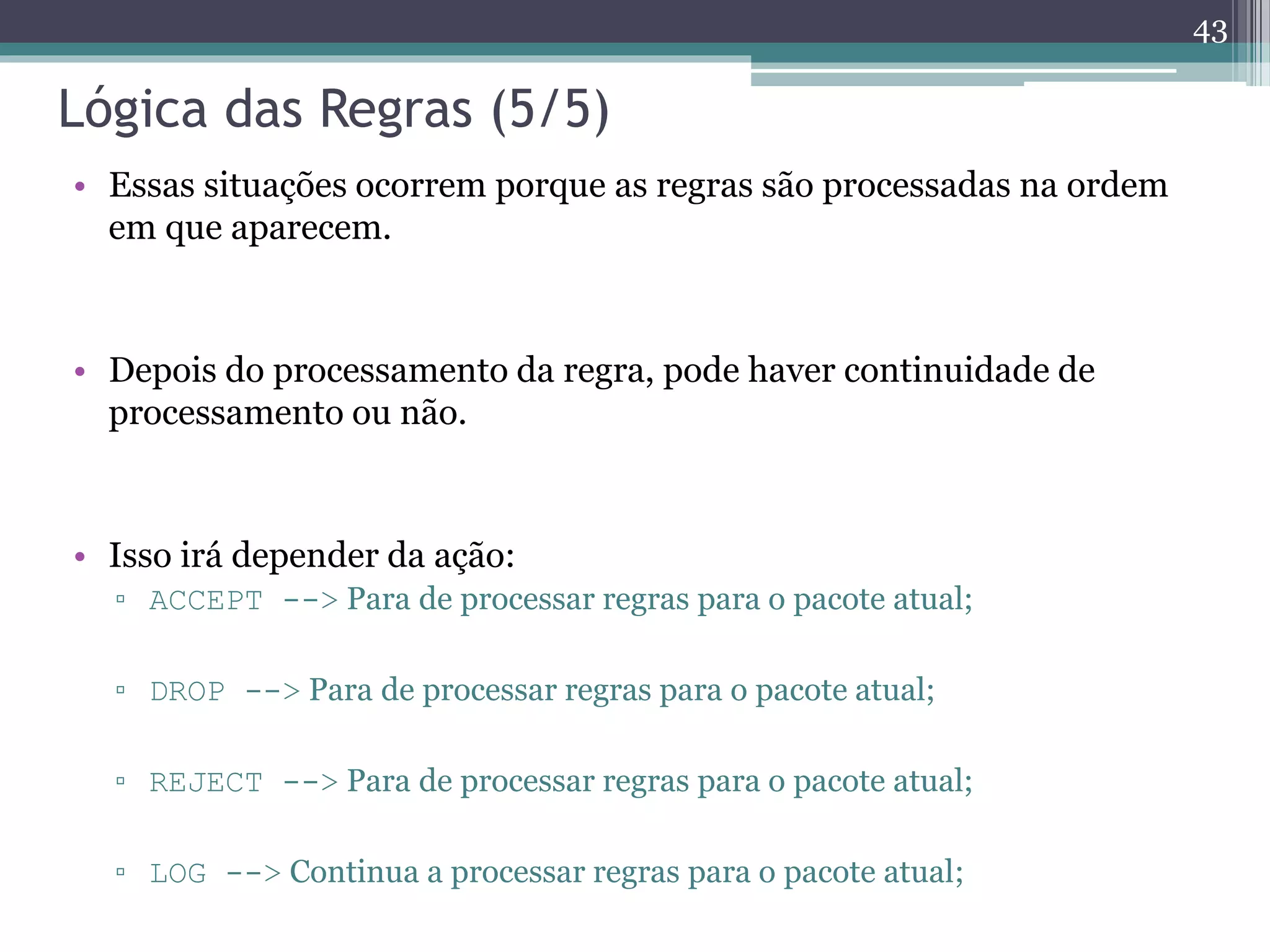 Lógica das Regras (5/5)
• Essas situações ocorrem porque as regras são processadas na ordem
em que aparecem.
• Depois do processamento da regra, pode haver continuidade de
processamento ou não.
• Isso irá depender da ação:
▫ ACCEPT --> Para de processar regras para o pacote atual;
▫ DROP --> Para de processar regras para o pacote atual;
▫ REJECT --> Para de processar regras para o pacote atual;
▫ LOG --> Continua a processar regras para o pacote atual;
43
 
