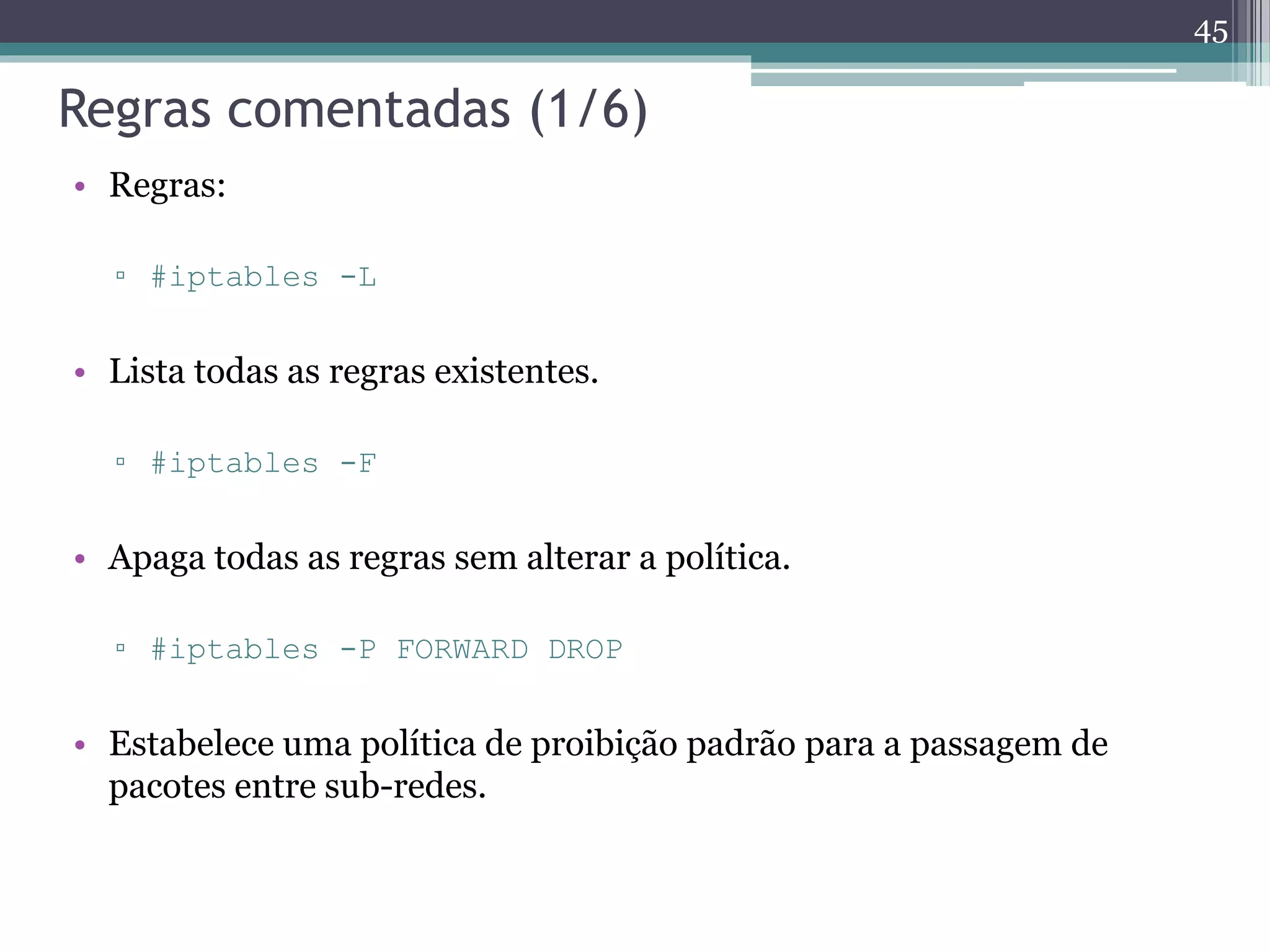 Regras comentadas (1/6)
• Regras:
▫ #iptables -L
• Lista todas as regras existentes.
▫ #iptables -F
• Apaga todas as regras sem alterar a política.
▫ #iptables -P FORWARD DROP
• Estabelece uma política de proibição padrão para a passagem de
pacotes entre sub-redes.
45
 
