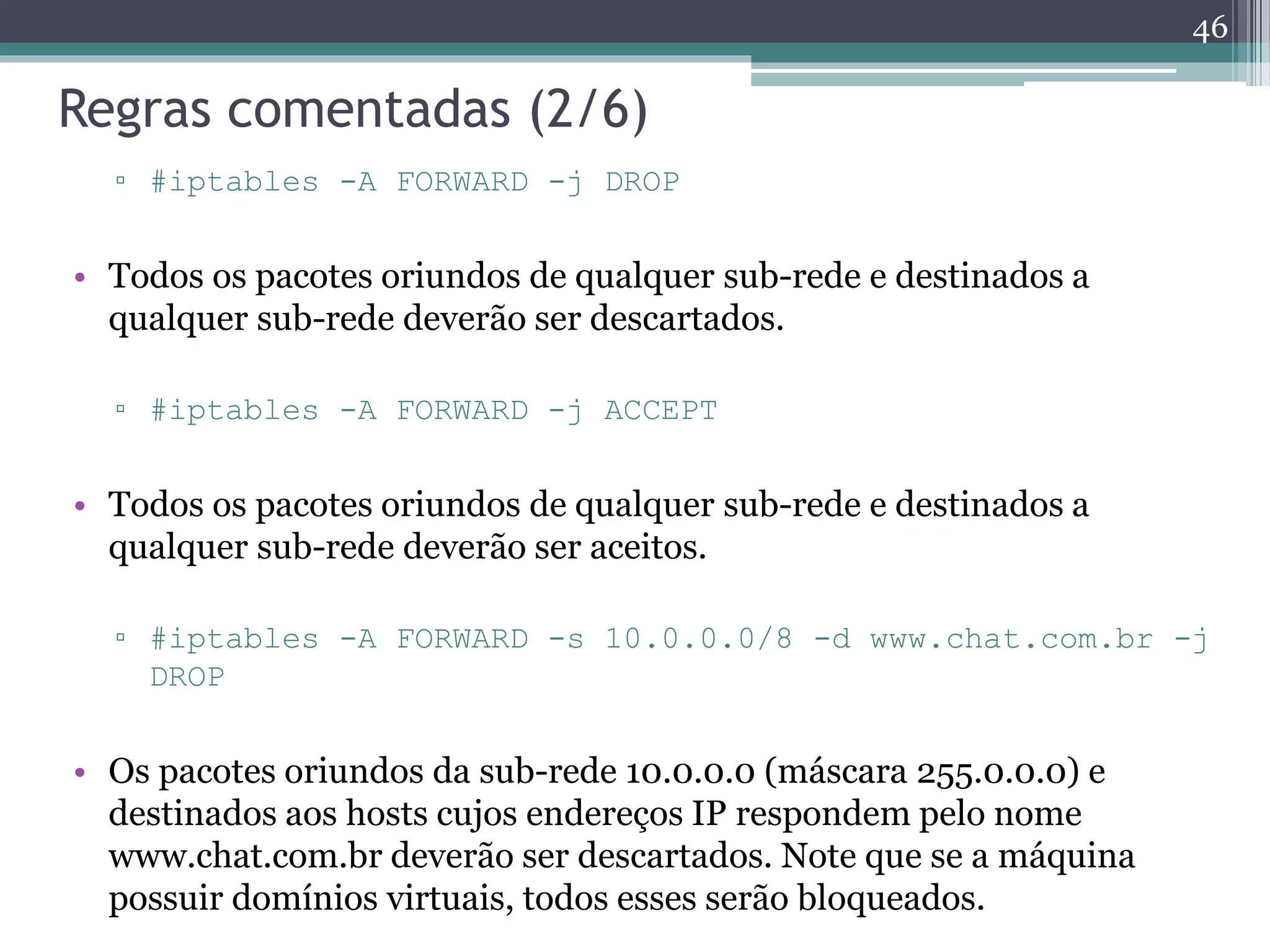 Regras comentadas (2/6)
▫ #iptables -A FORWARD -j DROP
• Todos os pacotes oriundos de qualquer sub-rede e destinados a
qualquer sub-rede deverão ser descartados.
▫ #iptables -A FORWARD -j ACCEPT
• Todos os pacotes oriundos de qualquer sub-rede e destinados a
qualquer sub-rede deverão ser aceitos.
▫ #iptables -A FORWARD -s 10.0.0.0/8 -d www.chat.com.br -j
DROP
• Os pacotes oriundos da sub-rede 10.0.0.0 (máscara 255.0.0.0) e
destinados aos hosts cujos endereços IP respondem pelo nome
www.chat.com.br deverão ser descartados. Note que se a máquina
possuir domínios virtuais, todos esses serão bloqueados.
46
 