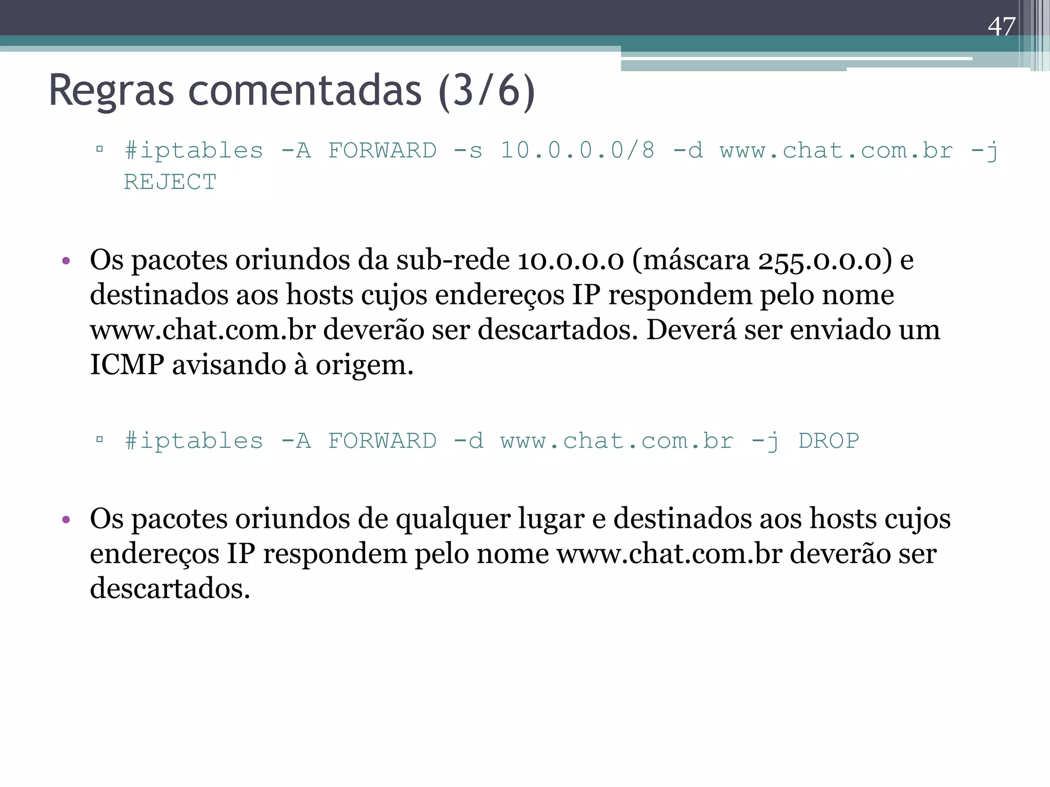 Regras comentadas (3/6)
▫ #iptables -A FORWARD -s 10.0.0.0/8 -d www.chat.com.br -j
REJECT
• Os pacotes oriundos da sub-rede 10.0.0.0 (máscara 255.0.0.0) e
destinados aos hosts cujos endereços IP respondem pelo nome
www.chat.com.br deverão ser descartados. Deverá ser enviado um
ICMP avisando à origem.
▫ #iptables -A FORWARD -d www.chat.com.br -j DROP
• Os pacotes oriundos de qualquer lugar e destinados aos hosts cujos
endereços IP respondem pelo nome www.chat.com.br deverão ser
descartados.
47
 