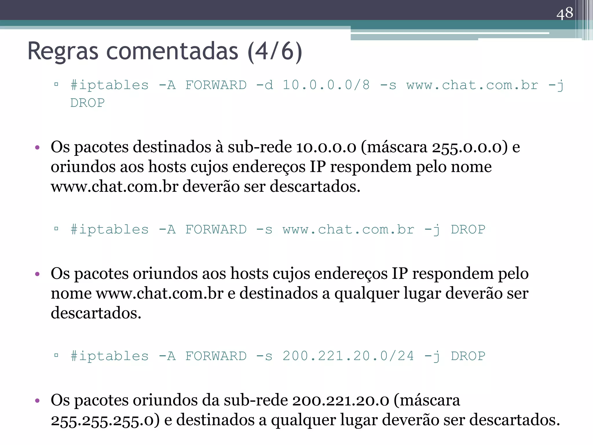 Regras comentadas (4/6)
▫ #iptables -A FORWARD -d 10.0.0.0/8 -s www.chat.com.br -j
DROP
• Os pacotes destinados à sub-rede 10.0.0.0 (máscara 255.0.0.0) e
oriundos aos hosts cujos endereços IP respondem pelo nome
www.chat.com.br deverão ser descartados.
▫ #iptables -A FORWARD -s www.chat.com.br -j DROP
• Os pacotes oriundos aos hosts cujos endereços IP respondem pelo
nome www.chat.com.br e destinados a qualquer lugar deverão ser
descartados.
▫ #iptables -A FORWARD -s 200.221.20.0/24 -j DROP
• Os pacotes oriundos da sub-rede 200.221.20.0 (máscara
255.255.255.0) e destinados a qualquer lugar deverão ser descartados.
48
 