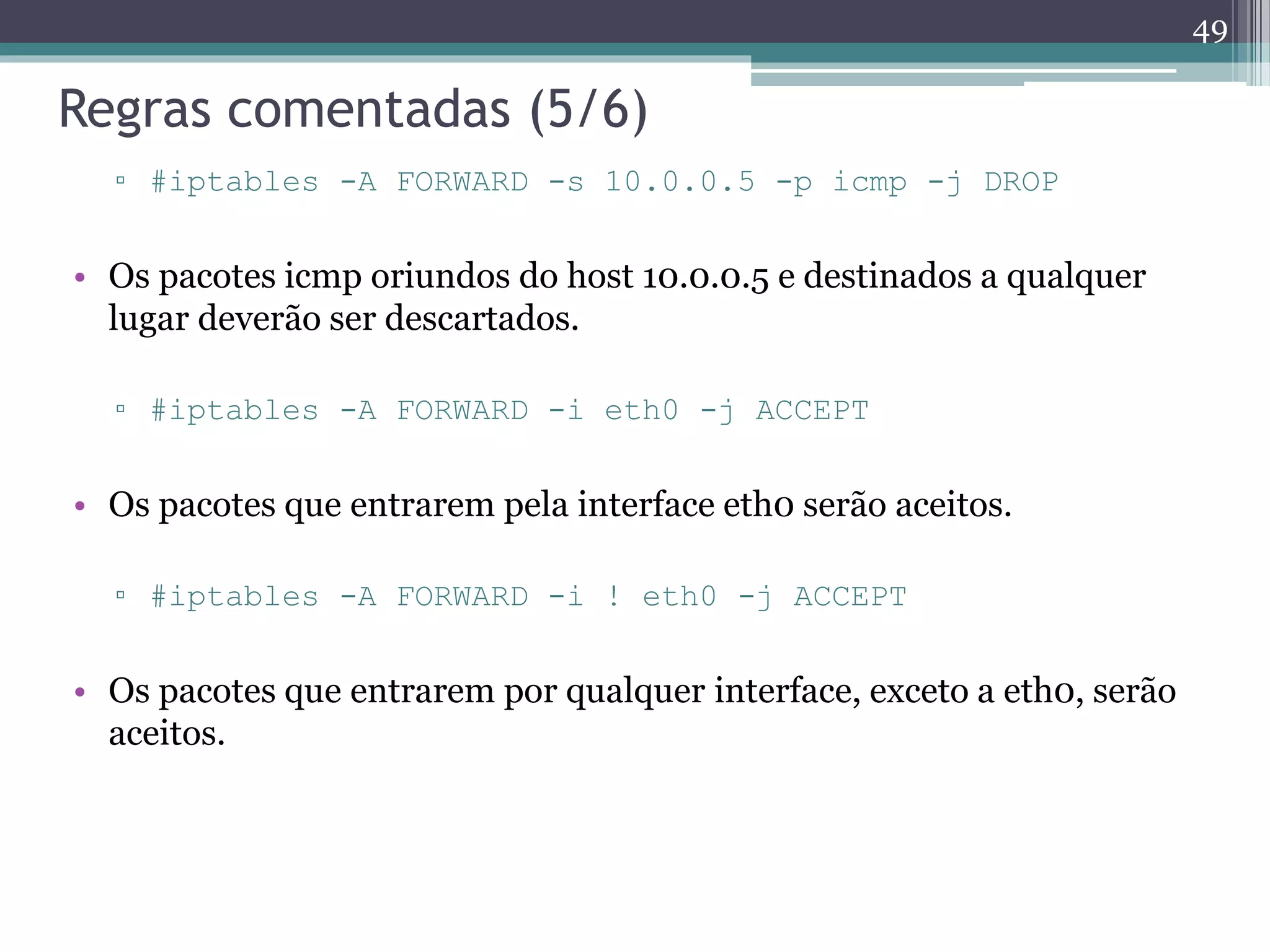 Regras comentadas (5/6)
▫ #iptables -A FORWARD -s 10.0.0.5 -p icmp -j DROP
• Os pacotes icmp oriundos do host 10.0.0.5 e destinados a qualquer
lugar deverão ser descartados.
▫ #iptables -A FORWARD -i eth0 -j ACCEPT
• Os pacotes que entrarem pela interface eth0 serão aceitos.
▫ #iptables -A FORWARD -i ! eth0 -j ACCEPT
• Os pacotes que entrarem por qualquer interface, exceto a eth0, serão
aceitos.
49
 