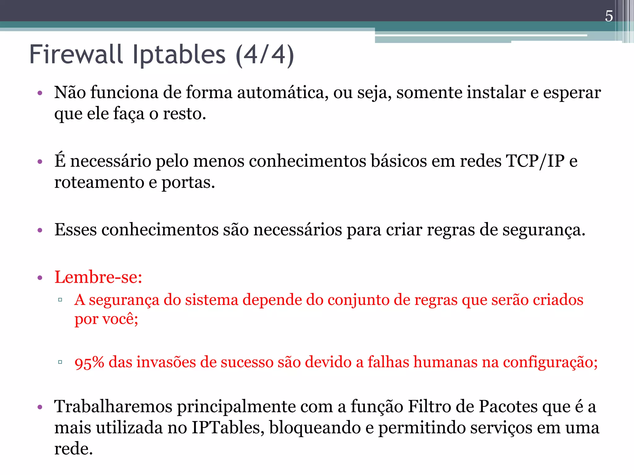 Firewall Iptables (4/4)
• Não funciona de forma automática, ou seja, somente instalar e esperar
que ele faça o resto.
• É necessário pelo menos conhecimentos básicos em redes TCP/IP e
roteamento e portas.
• Esses conhecimentos são necessários para criar regras de segurança.
• Lembre-se:
▫ A segurança do sistema depende do conjunto de regras que serão criados
por você;
▫ 95% das invasões de sucesso são devido a falhas humanas na configuração;
• Trabalharemos principalmente com a função Filtro de Pacotes que é a
mais utilizada no IPTables, bloqueando e permitindo serviços em uma
rede.
5
 
