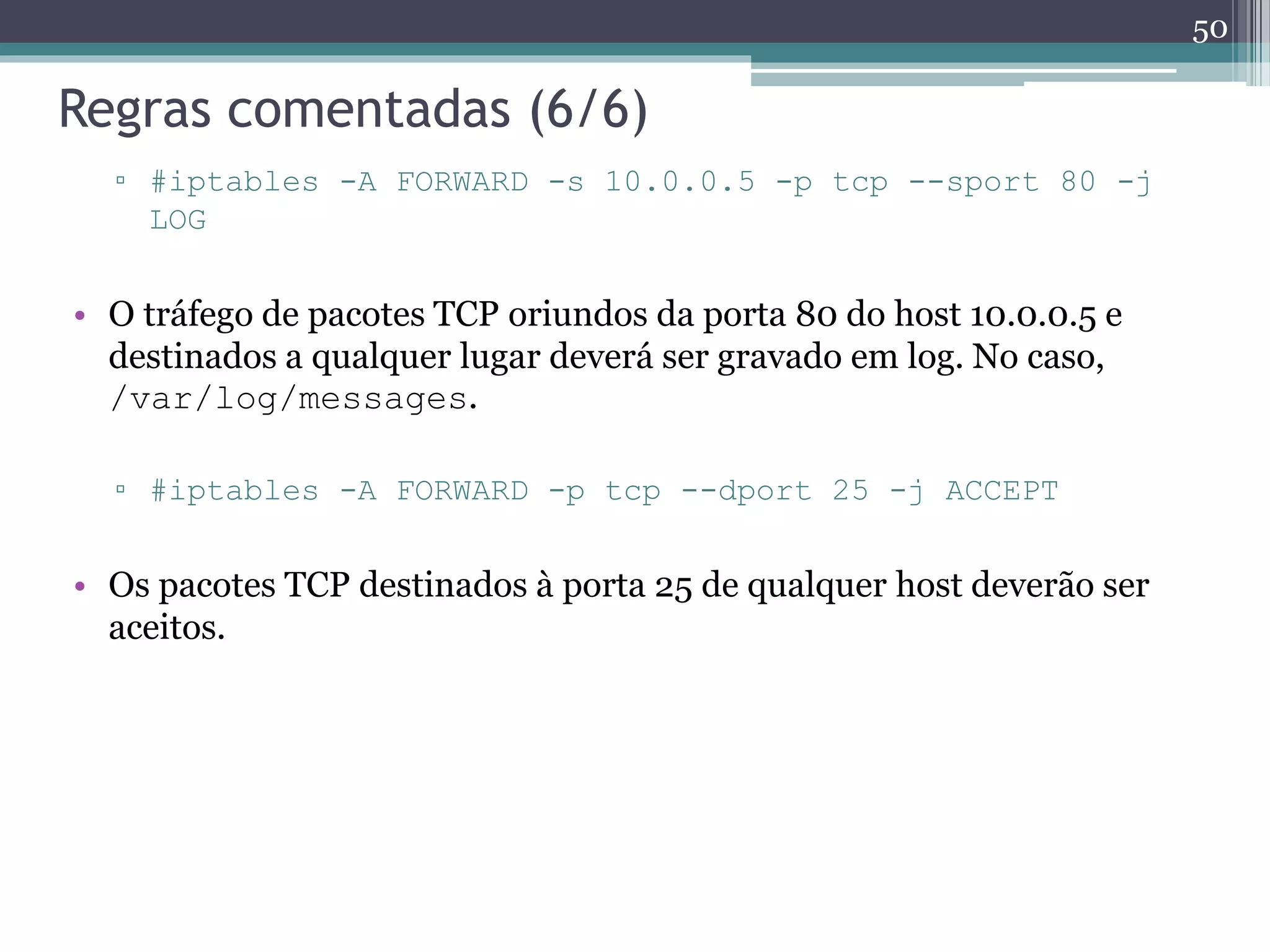 Regras comentadas (6/6)
▫ #iptables -A FORWARD -s 10.0.0.5 -p tcp --sport 80 -j
LOG
• O tráfego de pacotes TCP oriundos da porta 80 do host 10.0.0.5 e
destinados a qualquer lugar deverá ser gravado em log. No caso,
/var/log/messages.
▫ #iptables -A FORWARD -p tcp --dport 25 -j ACCEPT
• Os pacotes TCP destinados à porta 25 de qualquer host deverão ser
aceitos.
50
 
