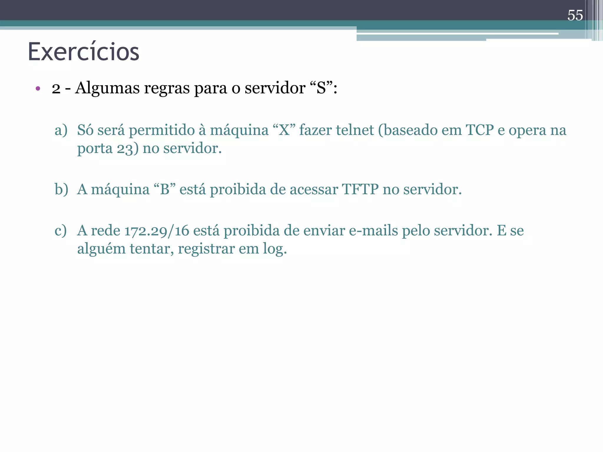 Exercícios
• 2 - Algumas regras para o servidor “S”:
a) Só será permitido à máquina “X” fazer telnet (baseado em TCP e opera na
porta 23) no servidor.
b) A máquina “B” está proibida de acessar TFTP no servidor.
c) A rede 172.29/16 está proibida de enviar e-mails pelo servidor. E se
alguém tentar, registrar em log.
55
 