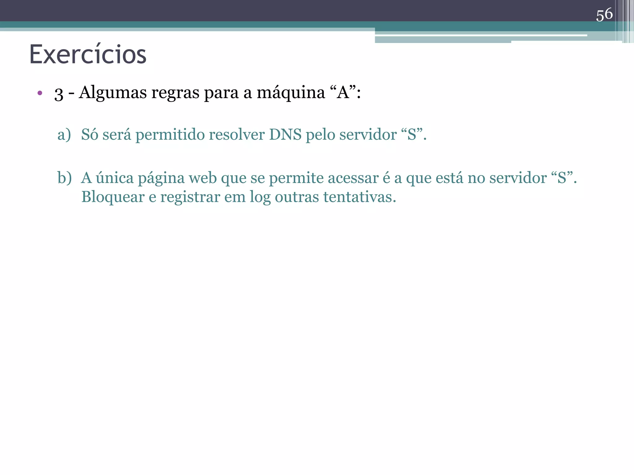 Exercícios
• 3 - Algumas regras para a máquina “A”:
a) Só será permitido resolver DNS pelo servidor “S”.
b) A única página web que se permite acessar é a que está no servidor “S”.
Bloquear e registrar em log outras tentativas.
56
 