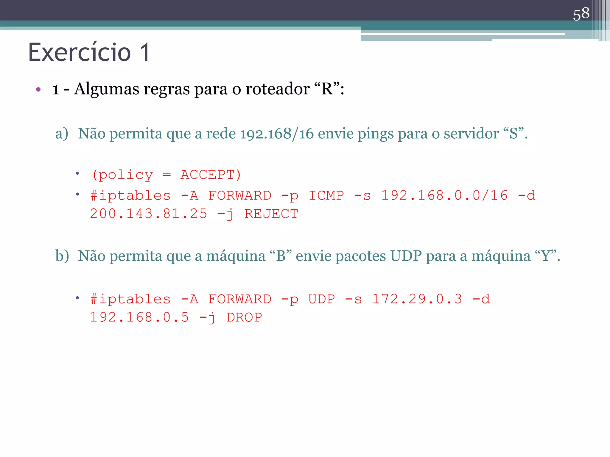 Exercício 1
• 1 - Algumas regras para o roteador “R”:
a) Não permita que a rede 192.168/16 envie pings para o servidor “S”.
 (policy = ACCEPT)
 #iptables -A FORWARD -p ICMP -s 192.168.0.0/16 -d
200.143.81.25 -j REJECT
b) Não permita que a máquina “B” envie pacotes UDP para a máquina “Y”.
 #iptables -A FORWARD -p UDP -s 172.29.0.3 -d
192.168.0.5 -j DROP
58
 
