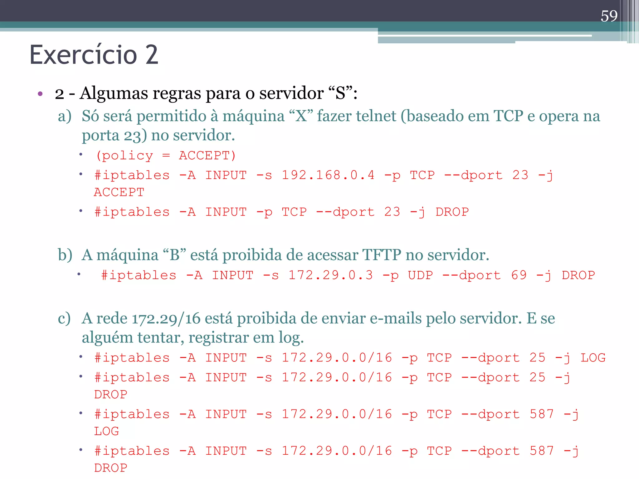 Exercício 2
• 2 - Algumas regras para o servidor “S”:
a) Só será permitido à máquina “X” fazer telnet (baseado em TCP e opera na
porta 23) no servidor.
 (policy = ACCEPT)
 #iptables -A INPUT -s 192.168.0.4 -p TCP --dport 23 -j
ACCEPT
 #iptables -A INPUT -p TCP --dport 23 -j DROP
b) A máquina “B” está proibida de acessar TFTP no servidor.
 #iptables -A INPUT -s 172.29.0.3 -p UDP --dport 69 -j DROP
c) A rede 172.29/16 está proibida de enviar e-mails pelo servidor. E se
alguém tentar, registrar em log.
 #iptables -A INPUT -s 172.29.0.0/16 -p TCP --dport 25 -j LOG
 #iptables -A INPUT -s 172.29.0.0/16 -p TCP --dport 25 -j
DROP
 #iptables -A INPUT -s 172.29.0.0/16 -p TCP --dport 587 -j
LOG
 #iptables -A INPUT -s 172.29.0.0/16 -p TCP --dport 587 -j
DROP
59
 