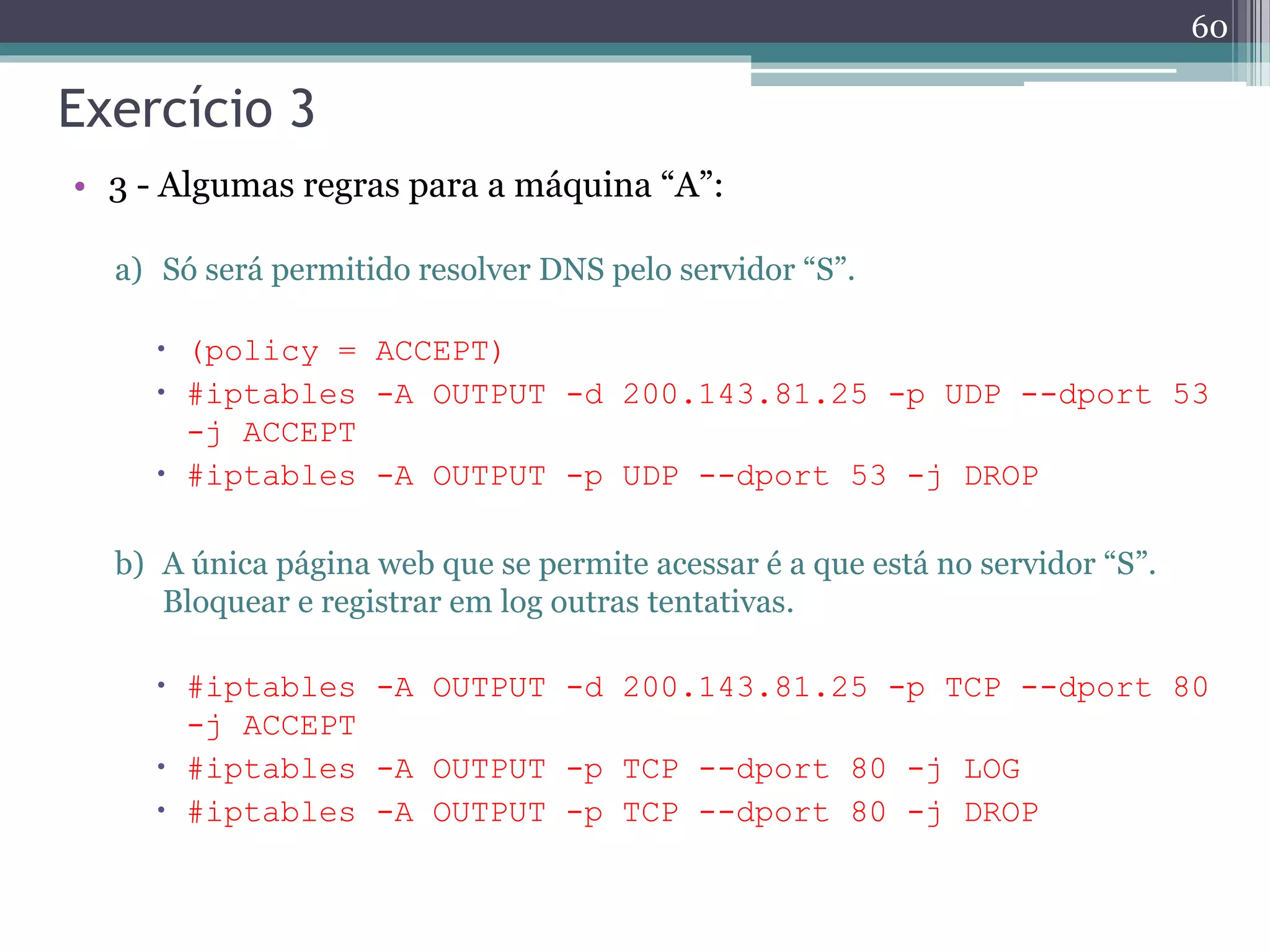Exercício 3
• 3 - Algumas regras para a máquina “A”:
a) Só será permitido resolver DNS pelo servidor “S”.
 (policy = ACCEPT)
 #iptables -A OUTPUT -d 200.143.81.25 -p UDP --dport 53
-j ACCEPT
 #iptables -A OUTPUT -p UDP --dport 53 -j DROP
b) A única página web que se permite acessar é a que está no servidor “S”.
Bloquear e registrar em log outras tentativas.
 #iptables -A OUTPUT -d 200.143.81.25 -p TCP --dport 80
-j ACCEPT
 #iptables -A OUTPUT -p TCP --dport 80 -j LOG
 #iptables -A OUTPUT -p TCP --dport 80 -j DROP
60
 