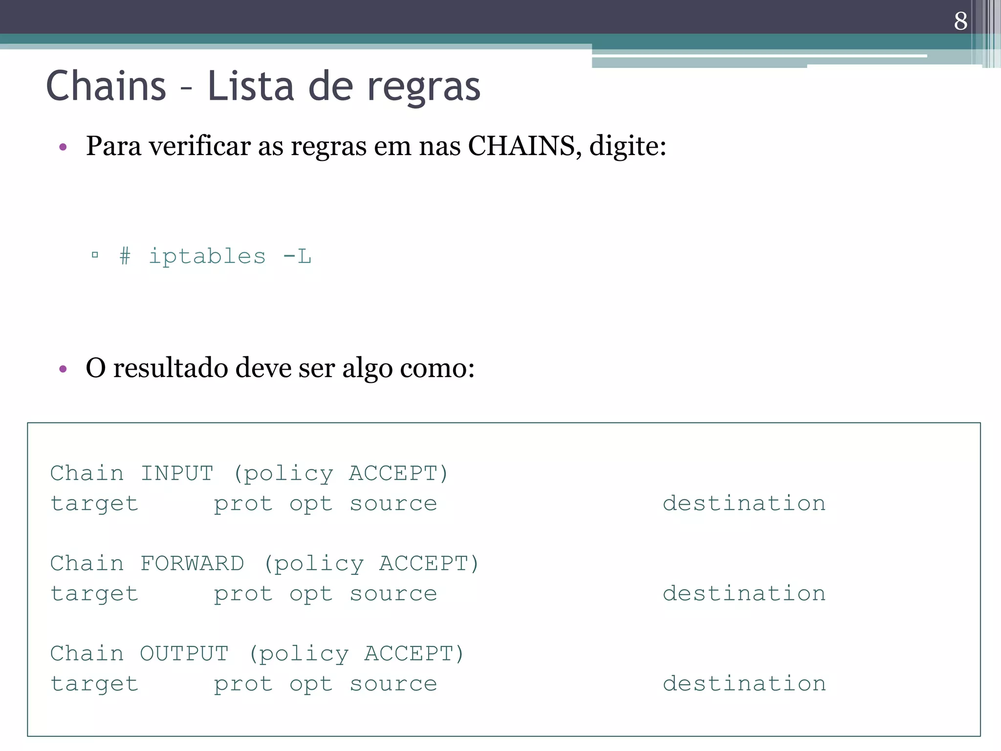 Chains – Lista de regras
• Para verificar as regras em nas CHAINS, digite:
▫ # iptables -L
• O resultado deve ser algo como:
Chain INPUT (policy ACCEPT)
target prot opt source destination
Chain FORWARD (policy ACCEPT)
target prot opt source destination
Chain OUTPUT (policy ACCEPT)
target prot opt source destination
8
 