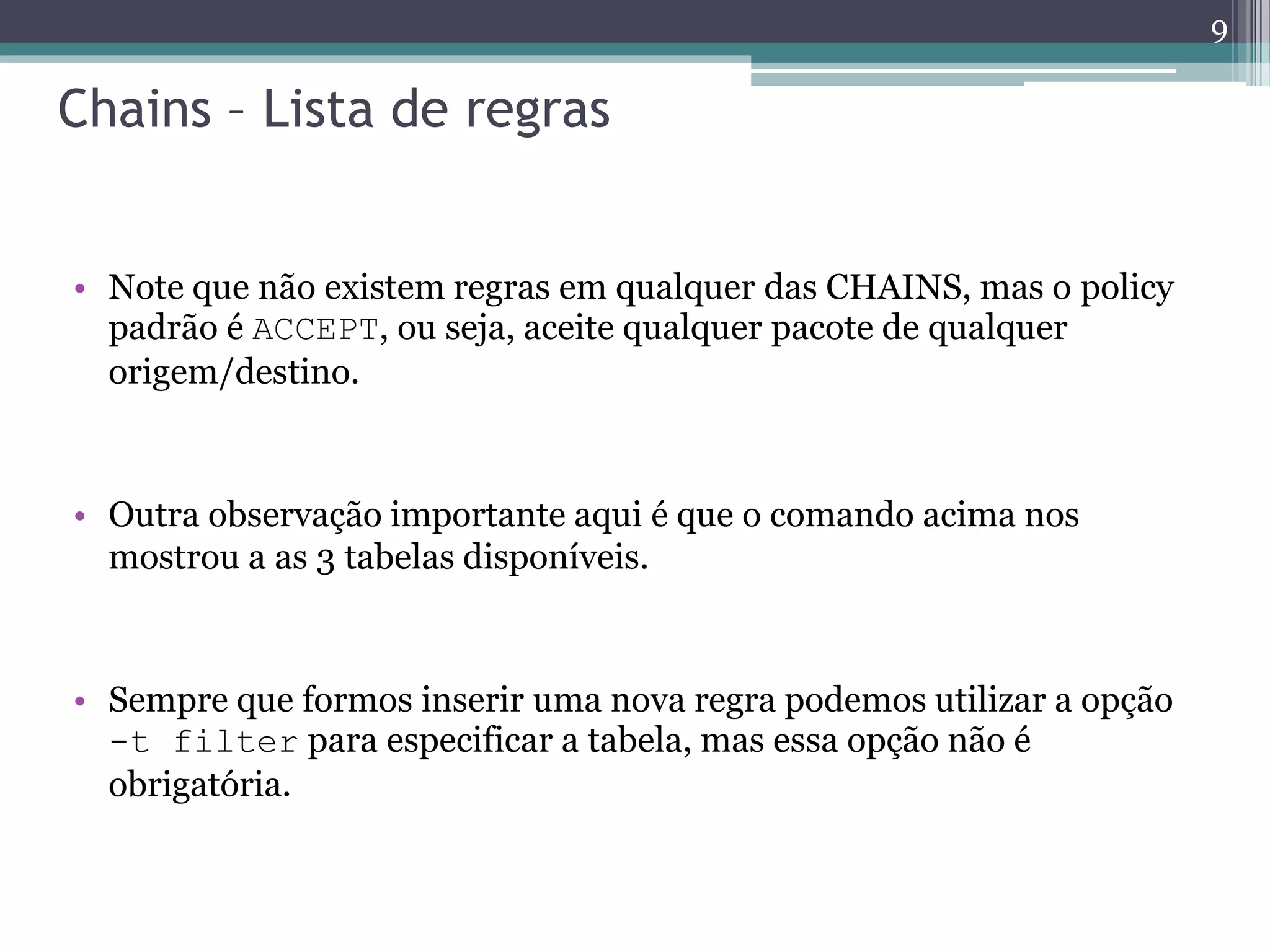 Chains – Lista de regras
• Note que não existem regras em qualquer das CHAINS, mas o policy
padrão é ACCEPT, ou seja, aceite qualquer pacote de qualquer
origem/destino.
• Outra observação importante aqui é que o comando acima nos
mostrou a as 3 tabelas disponíveis.
• Sempre que formos inserir uma nova regra podemos utilizar a opção
-t filter para especificar a tabela, mas essa opção não é
obrigatória.
9
 