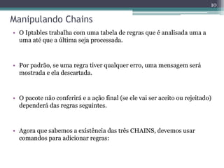 Manipulando Chains
• O Iptables trabalha com uma tabela de regras que é analisada uma a
uma até que a última seja processada.
• Por padrão, se uma regra tiver qualquer erro, uma mensagem será
mostrada e ela descartada.
• O pacote não conferirá e a ação final (se ele vai ser aceito ou rejeitado)
dependerá das regras seguintes.
• Agora que sabemos a existência das três CHAINS, devemos usar
comandos para adicionar regras:
10
 
