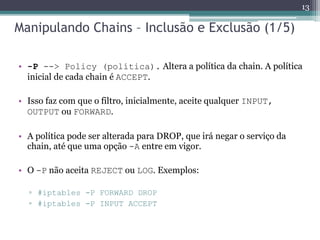 Manipulando Chains – Inclusão e Exclusão (1/5)
• -P --> Policy (política). Altera a política da chain. A política
inicial de cada chain é ACCEPT.
• Isso faz com que o filtro, inicialmente, aceite qualquer INPUT,
OUTPUT ou FORWARD.
• A política pode ser alterada para DROP, que irá negar o serviço da
chain, até que uma opção -A entre em vigor.
• O -P não aceita REJECT ou LOG. Exemplos:
▫ #iptables -P FORWARD DROP
▫ #iptables -P INPUT ACCEPT
13
 