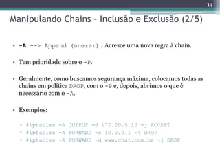 Manipulando Chains – Inclusão e Exclusão (2/5)
• -A --> Append (anexar). Acresce uma nova regra à chain.
• Tem prioridade sobre o -P.
• Geralmente, como buscamos segurança máxima, colocamos todas as
chains em política DROP, com o -P e, depois, abrimos o que é
necessário com o -A.
• Exemplos:
▫ #iptables -A OUTPUT -d 172.20.5.10 -j ACCEPT
▫ #iptables -A FORWARD -s 10.0.0.1 -j DROP
▫ #iptables -A FORWARD -d www.chat.com.br -j DROP
14
 