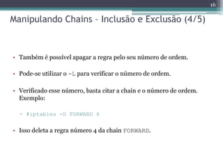 Manipulando Chains – Inclusão e Exclusão (4/5)
• Também é possível apagar a regra pelo seu número de ordem.
• Pode-se utilizar o -L para verificar o número de ordem.
• Verificado esse número, basta citar a chain e o número de ordem.
Exemplo:
▫ #iptables -D FORWARD 4
• Isso deleta a regra número 4 da chain FORWARD.
16
 