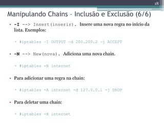Manipulando Chains – Inclusão e Exclusão (6/6)
• -I --> Insert(inserir). Insere uma nova regra no início da
lista. Exemplos:
▫ #iptables –I OUTPUT –d 200.200.2 –j ACCEPT
• -N --> New(nova). Adiciona uma nova chain.
▫ #iptables -N internet
• Para adicionar uma regra na chain:
▫ #iptables -A internet -d 127.0.0.1 -j DROP
• Para deletar uma chain:
▫ #iptables -X internet
18
 