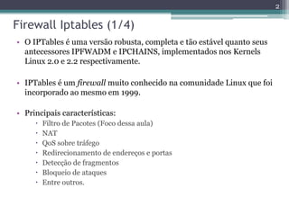 Firewall Iptables (1/4)
• O IPTables é uma versão robusta, completa e tão estável quanto seus
antecessores IPFWADM e IPCHAINS, implementados nos Kernels
Linux 2.0 e 2.2 respectivamente.
• IPTables é um firewall muito conhecido na comunidade Linux que foi
incorporado ao mesmo em 1999.
• Principais características:
 Filtro de Pacotes (Foco dessa aula)
 NAT
 QoS sobre tráfego
 Redirecionamento de endereços e portas
 Detecção de fragmentos
 Bloqueio de ataques
 Entre outros.
2
 