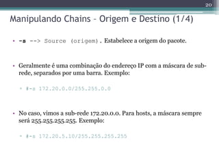 Manipulando Chains – Origem e Destino (1/4)
• -s --> Source (origem). Estabelece a origem do pacote.
• Geralmente é uma combinação do endereço IP com a máscara de sub-
rede, separados por uma barra. Exemplo:
▫ #-s 172.20.0.0/255.255.0.0
• No caso, vimos a sub-rede 172.20.0.0. Para hosts, a máscara sempre
será 255.255.255.255. Exemplo:
▫ #-s 172.20.5.10/255.255.255.255
20
 