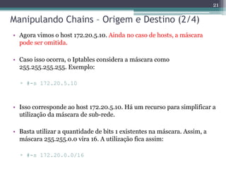 Manipulando Chains – Origem e Destino (2/4)
• Agora vimos o host 172.20.5.10. Ainda no caso de hosts, a máscara
pode ser omitida.
• Caso isso ocorra, o Iptables considera a máscara como
255.255.255.255. Exemplo:
▫ #-s 172.20.5.10
• Isso corresponde ao host 172.20.5.10. Há um recurso para simplificar a
utilização da máscara de sub-rede.
• Basta utilizar a quantidade de bits 1 existentes na máscara. Assim, a
máscara 255.255.0.0 vira 16. A utilização fica assim:
▫ #-s 172.20.0.0/16
21
 