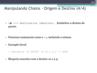 Manipulando Chains – Origem e Destino (4/4)
• -d --> Destination (destino). Estabelece o destino do
pacote.
• Funciona exatamente como o -s, incluindo a sintaxe.
• Exemplo Geral:
▫ #iptables -A OUTPUT -d 10.1.2.3 -j DROP
• Bloqueia conexões com o destino 10.1.2.3:
23
 