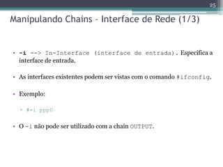 Manipulando Chains – Interface de Rede (1/3)
• -i --> In-Interface (interface de entrada). Especifica a
interface de entrada.
• As interfaces existentes podem ser vistas com o comando #ifconfig.
• Exemplo:
▫ #-i ppp0
• O -i não pode ser utilizado com a chain OUTPUT.
25
 