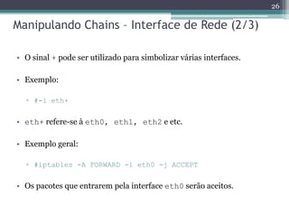Manipulando Chains – Interface de Rede (2/3)
• O sinal + pode ser utilizado para simbolizar várias interfaces.
• Exemplo:
▫ #-i eth+
• eth+ refere-se à eth0, eth1, eth2 e etc.
• Exemplo geral:
▫ #iptables -A FORWARD -i eth0 -j ACCEPT
• Os pacotes que entrarem pela interface eth0 serão aceitos.
26
 