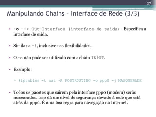 Manipulando Chains – Interface de Rede (3/3)
• -o --> Out-Interface (interface de saída). Especifica a
interface de saída.
• Similar a -i, inclusive nas flexibilidades.
• O -o não pode ser utilizado com a chain INPUT.
• Exemplo:
▫ #iptables -t nat -A POSTROUTING -o ppp0 -j MASQUERADE
• Todos os pacotes que saírem pela interface ppp0 (modem) serão
mascarados. Isso dá um nível de segurança elevado à rede que está
atrás da ppp0. É uma boa regra para navegação na Internet.
27
 