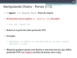 Manipulando Chains – Portas (1/2)
• --sport --> Source Port. Porta de origem.
• Só funciona com as opções -p udp e -p tcp. Exemplo:
▫ #-p tcp --sport 80
• Refere-se à porta 80 sobre protocolo TCP.
• Exemplo:
▫ #iptables -A OUTPUT -d 200.200.200.20 -p tcp --sport
100:1023 -j DROP
• Bloqueia qualquer pacote com destino a 200.200.200.20, que utiliza
protocolo TCP e se originou na faixa de portas 100 a 1023.
28
 