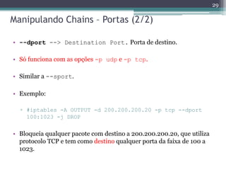 Manipulando Chains – Portas (2/2)
• --dport --> Destination Port. Porta de destino.
• Só funciona com as opções -p udp e -p tcp.
• Similar a --sport.
• Exemplo:
▫ #iptables -A OUTPUT -d 200.200.200.20 -p tcp --dport
100:1023 -j DROP
• Bloqueia qualquer pacote com destino a 200.200.200.20, que utiliza
protocolo TCP e tem como destino qualquer porta da faixa de 100 a
1023.
29
 
