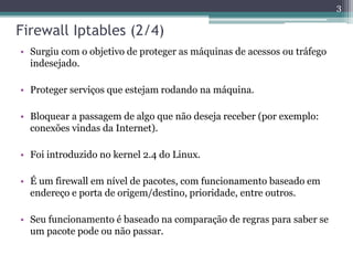 Firewall Iptables (2/4)
• Surgiu com o objetivo de proteger as máquinas de acessos ou tráfego
indesejado.
• Proteger serviços que estejam rodando na máquina.
• Bloquear a passagem de algo que não deseja receber (por exemplo:
conexões vindas da Internet).
• Foi introduzido no kernel 2.4 do Linux.
• É um firewall em nível de pacotes, com funcionamento baseado em
endereço e porta de origem/destino, prioridade, entre outros.
• Seu funcionamento é baseado na comparação de regras para saber se
um pacote pode ou não passar.
3
 
