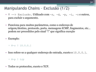 Manipulando Chains – Exclusão (1/2)
• ! --> Exclusão. Utilizado com -s, -d, -p, -i, -o e outros,
para excluir o argumento.
• Funciona para muitos parâmetros, como o endereço de
origem/destino, protocolo, porta, mensagens ICMP, fragmentos, etc...
podem ser precedidos pelo sinal “!” que significa exceção
• Exemplo:
▫ #-s ! 10.0.0.1
• Isso refere-se a qualquer endereço de entrada, exceto o 10.0.0.1.
▫ #-p ! tcp
• Todos os protocolos, exceto o TCP.
30
 