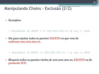 Manipulando Chains – Exclusão (2/2)
• Exemplos:
▫ #iptables -A INPUT ! -s 200.200.200.10 -p tcp -j DROP
• Diz para rejeitar todos os pacotes EXCETO os que vem do
endereço 200.200.200.10 .
▫ #iptables -A INPUT -s 200.200.200.10 ! -p tcp -j DROP
• Bloqueia todos os pacotes vindos de 200.200.200.10, EXCETO os do
protocolo TCP.
31
 