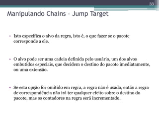 Manipulando Chains – Jump Target
• Isto especifica o alvo da regra, isto é, o que fazer se o pacote
corresponde a ele.
• O alvo pode ser uma cadeia definida pelo usuário, um dos alvos
embutidos especiais, que decidem o destino do pacote imediatamente,
ou uma extensão.
• Se esta opção for omitido em regra, a regra não é usada, então a regra
de correspondência não irá ter qualquer efeito sobre o destino do
pacote, mas os contadores na regra será incrementado.
33
 