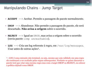 Manipulando Chains – Jump Target
• ACCEPT --> Aceitar. Permite a passagem do pacote normalmente.
• DROP --> Abandonar. Não permite a passagem do pacote, ele será
descartado. Não avisa a origem sobre o ocorrido.
• REJECT --> Igual ao DROP, mas avisa a origem sobre o ocorrido
(envia pacote icmp unreachable).
• LOG --> Cria um log referente à regra, em /var/log/messages.
Usar antes de outras ações¹.
¹ : LOG é uma extensão não terminal, ou seja, mesmo que seja validado em uma regra
ele continuará a ser avaliado pelas regras subsequentes. Portanto se quiser descartar o
pacote terá que criar uma mesma regra mas com a target DROP ou REJECT, ou colocar
a política default como DROP.
34
 