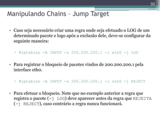Manipulando Chains – Jump Target
• Caso seja necessário criar uma regra onde seja efetuado o LOG de um
determinado pacote e logo após a exclusão dele, deve-se configurar da
seguinte maneira:
▫ #iptables -A INPUT -s 200.200.200.1 -i eth0 -j LOG
• Para registrar o bloqueio de pacotes vindos de 200.200.200.1 pela
interface eth0.
▫ #iptables -A INPUT -s 200.200.200.1 -i eth0 -j REJECT
• Para efetuar o bloqueio. Note que no exemplo anterior a regra que
registra o pacote (-j LOG) deve aparecer antes da regra que REJEITA
(-j REJECT), caso contrário a regra nunca funcionará.
35
 