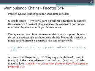 Manipulando Chains – Pacotes SYN
• Pacotes syn são usados para iniciarem uma conexão.
• O uso da opção --syn serve para especificar estes tipos de pacotes.
Desta maneira é possível bloquear somente os pacotes que iniciam
uma conexão, sem afetar os pacotes restantes.
• Para que uma conexão ocorra é necessário que a máquina obtenha a
resposta a pacotes syn enviados, caso ele seja bloqueado a resposta
nunca será retornada e a conexão não será estabelecida.
▫ #iptables -A INPUT -p tcp --syn --dport 23 -i eth1 -j
DROP
• A regra acima bloqueia (-j DROP) qualquer tentativa de conexão
(--syn) vindas da interface eth1 ao telnet (--dport 23) da
máquina local. A opção --syn somente pode ser especificada para o
protocolo TCP.
37
 