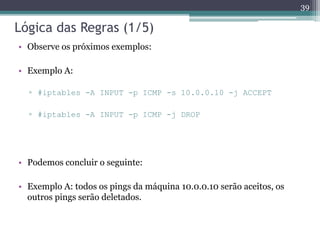 Lógica das Regras (1/5)
• Observe os próximos exemplos:
• Exemplo A:
▫ #iptables -A INPUT -p ICMP -s 10.0.0.10 -j ACCEPT
▫ #iptables -A INPUT -p ICMP -j DROP
• Podemos concluir o seguinte:
• Exemplo A: todos os pings da máquina 10.0.0.10 serão aceitos, os
outros pings serão deletados.
39
 