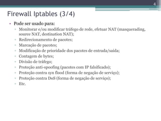 Firewall Iptables (3/4)
• Pode ser usado para:
▫ Monitorar e/ou modificar tráfego de rede, efetuar NAT (masquerading,
source NAT, destination NAT);
▫ Redirecionamento de pacotes;
▫ Marcação de pacotes;
▫ Modificação de prioridade dos pacotes de entrada/saída;
▫ Contagem de bytes;
▫ Divisão de tráfego;
▫ Proteção anti-spoofing (pacotes com IP falsificado);
▫ Proteção contra syn flood (forma de negação de serviço);
▫ Proteção contra DoS (forma de negação de serviço);
▫ Etc.
4
 