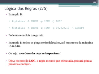 Lógica das Regras (2/5)
• Exemplo B:
▫ #iptables -A INPUT -p ICMP -j DROP
▫ #iptables -A INPUT -p ICMP -s 10.0.0.10 -j ACCEPT
• Podemos concluir o seguinte:
• Exemplo B: todos os pings serão deletados, até mesmo os da máquina
10.0.0.10.
• Ou seja: a ordem da regras importam!
• Obs.: no caso do LOG, a regra mesmo que executada, passará para a
próxima condição.
40
 