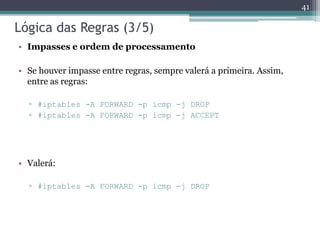 Lógica das Regras (3/5)
• Impasses e ordem de processamento
• Se houver impasse entre regras, sempre valerá a primeira. Assim,
entre as regras:
▫ #iptables -A FORWARD -p icmp -j DROP
▫ #iptables -A FORWARD -p icmp -j ACCEPT
• Valerá:
▫ #iptables -A FORWARD -p icmp -j DROP
41
 