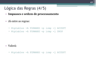 Lógica das Regras (4/5)
• Impasses e ordem de processamento
• Já entre as regras:
▫ #iptables -A FORWARD -p icmp -j ACCEPT
▫ #iptables -A FORWARD -p icmp -j DROP
• Valerá:
▫ #iptables -A FORWARD -p icmp -j ACCEPT
42
 