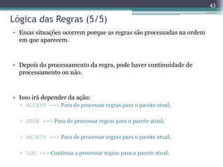 Lógica das Regras (5/5)
• Essas situações ocorrem porque as regras são processadas na ordem
em que aparecem.
• Depois do processamento da regra, pode haver continuidade de
processamento ou não.
• Isso irá depender da ação:
▫ ACCEPT --> Para de processar regras para o pacote atual;
▫ DROP --> Para de processar regras para o pacote atual;
▫ REJECT --> Para de processar regras para o pacote atual;
▫ LOG --> Continua a processar regras para o pacote atual;
43
 