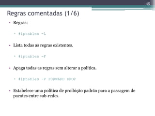 Regras comentadas (1/6)
• Regras:
▫ #iptables -L
• Lista todas as regras existentes.
▫ #iptables -F
• Apaga todas as regras sem alterar a política.
▫ #iptables -P FORWARD DROP
• Estabelece uma política de proibição padrão para a passagem de
pacotes entre sub-redes.
45
 