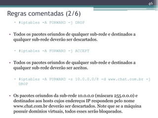 Regras comentadas (2/6)
▫ #iptables -A FORWARD -j DROP
• Todos os pacotes oriundos de qualquer sub-rede e destinados a
qualquer sub-rede deverão ser descartados.
▫ #iptables -A FORWARD -j ACCEPT
• Todos os pacotes oriundos de qualquer sub-rede e destinados a
qualquer sub-rede deverão ser aceitos.
▫ #iptables -A FORWARD -s 10.0.0.0/8 -d www.chat.com.br -j
DROP
• Os pacotes oriundos da sub-rede 10.0.0.0 (máscara 255.0.0.0) e
destinados aos hosts cujos endereços IP respondem pelo nome
www.chat.com.br deverão ser descartados. Note que se a máquina
possuir domínios virtuais, todos esses serão bloqueados.
46
 
